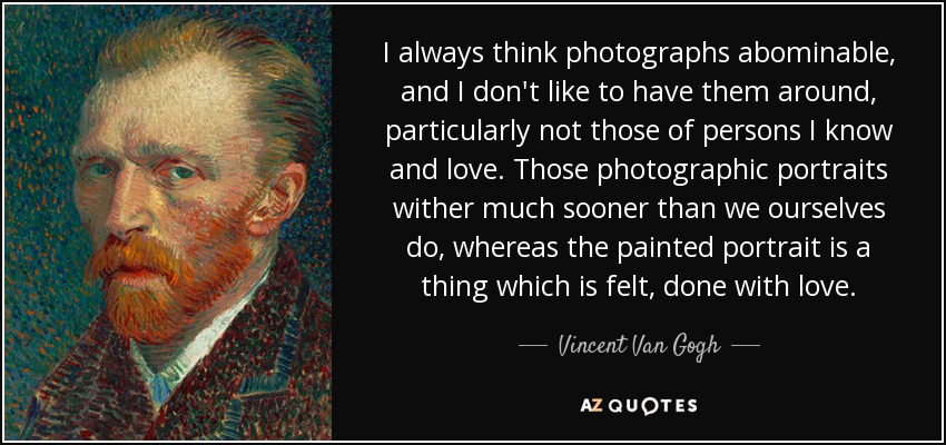 I always think photographs abominable, and I don't like to have them around, particularly not those of persons I know and love. Those photographic portraits wither much sooner than we ourselves do, whereas the painted portrait is a thing which is felt, done with love. - Vincent Van Gogh