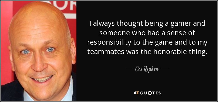 I always thought being a gamer and someone who had a sense of responsibility to the game and to my teammates was the honorable thing. - Cal Ripken, Jr.