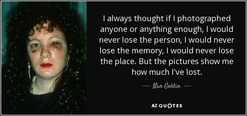 I always thought if I photographed anyone or anything enough, I would never lose the person, I would never lose the memory, I would never lose the place. But the pictures show me how much I've lost. - Nan Goldin