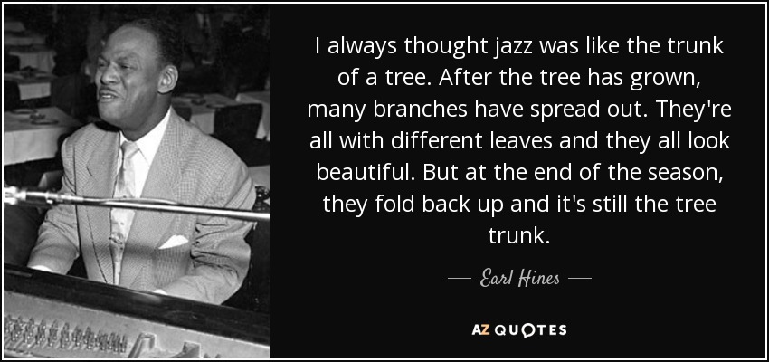 I always thought jazz was like the trunk of a tree. After the tree has grown, many branches have spread out. They're all with different leaves and they all look beautiful. But at the end of the season, they fold back up and it's still the tree trunk. - Earl Hines