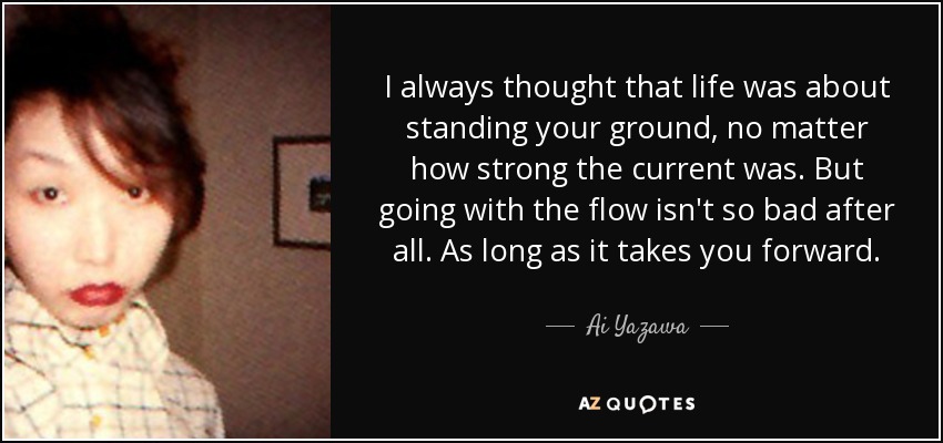 I always thought that life was about standing your ground, no matter how strong the current was. But going with the flow isn't so bad after all. As long as it takes you forward. - Ai Yazawa