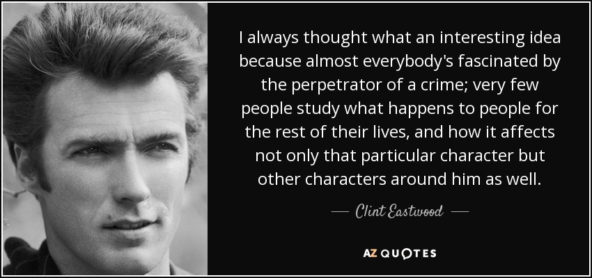 I always thought what an interesting idea because almost everybody's fascinated by the perpetrator of a crime; very few people study what happens to people for the rest of their lives, and how it affects not only that particular character but other characters around him as well. - Clint Eastwood