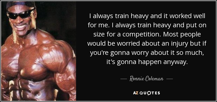 I always train heavy and it worked well for me. I always train heavy and put on size for a competition. Most people would be worried about an injury but if you're gonna worry about it so much, it's gonna happen anyway. - Ronnie Coleman