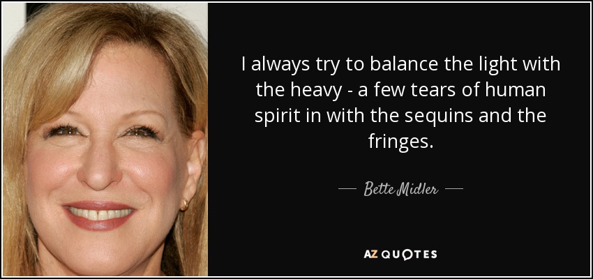 I always try to balance the light with the heavy - a few tears of human spirit in with the sequins and the fringes. - Bette Midler