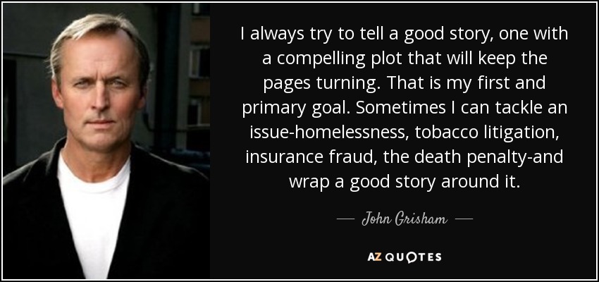 I always try to tell a good story, one with a compelling plot that will keep the pages turning. That is my first and primary goal. Sometimes I can tackle an issue-homelessness, tobacco litigation, insurance fraud, the death penalty-and wrap a good story around it. - John Grisham