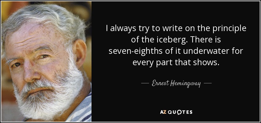 I always try to write on the principle of the iceberg. There is seven-eighths of it underwater for every part that shows. - Ernest Hemingway