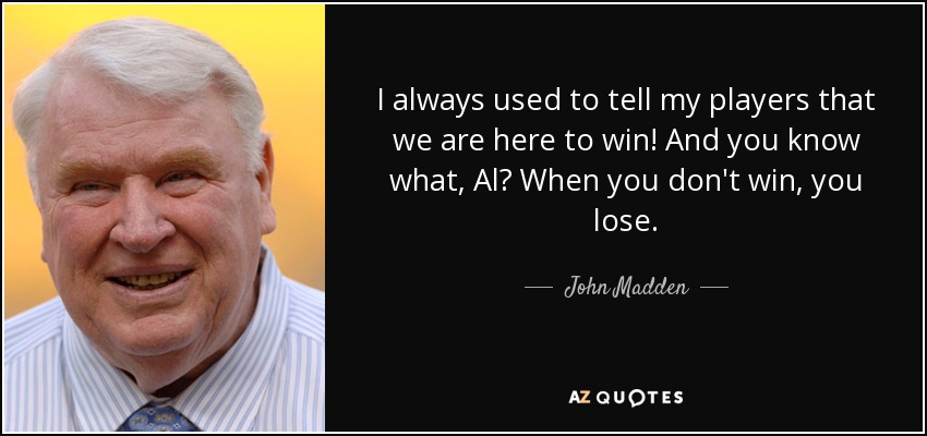 I always used to tell my players that we are here to win! And you know what, Al? When you don't win, you lose. - John Madden