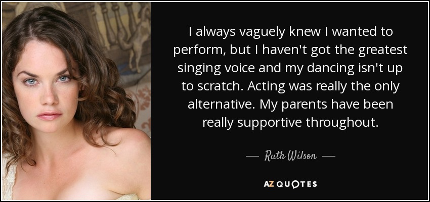 I always vaguely knew I wanted to perform, but I haven't got the greatest singing voice and my dancing isn't up to scratch. Acting was really the only alternative. My parents have been really supportive throughout. - Ruth Wilson
