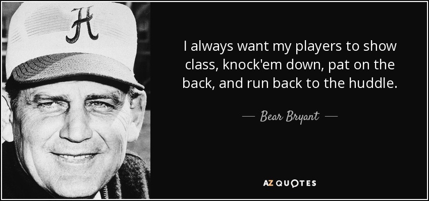 I always want my players to show class, knock'em down, pat on the back, and run back to the huddle. - Bear Bryant