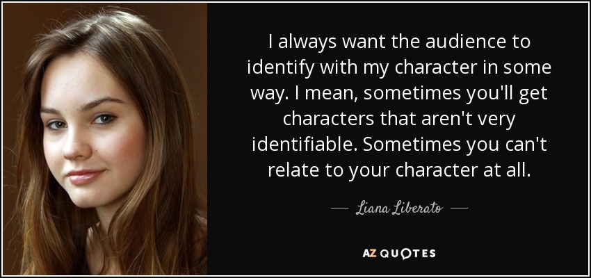 I always want the audience to identify with my character in some way. I mean, sometimes you'll get characters that aren't very identifiable. Sometimes you can't relate to your character at all. - Liana Liberato