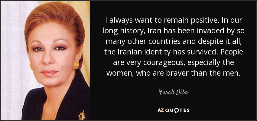 I always want to remain positive. In our long history, Iran has been invaded by so many other countries and despite it all, the Iranian identity has survived. People are very courageous, especially the women, who are braver than the men. - Farah Diba