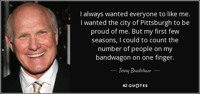 I always wanted everyone to like me. I wanted the city of Pittsburgh to be proud of me. But my first few seasons, I could to count the number of people on my bandwagon on one finger. - Terry Bradshaw