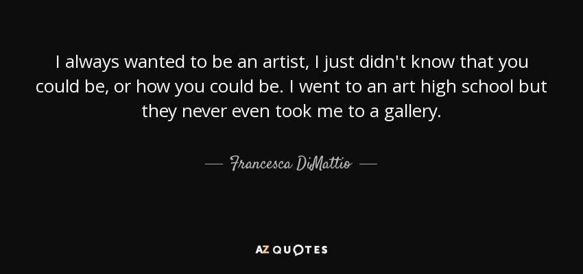 I always wanted to be an artist, I just didn't know that you could be, or how you could be. I went to an art high school but they never even took me to a gallery. - Francesca DiMattio