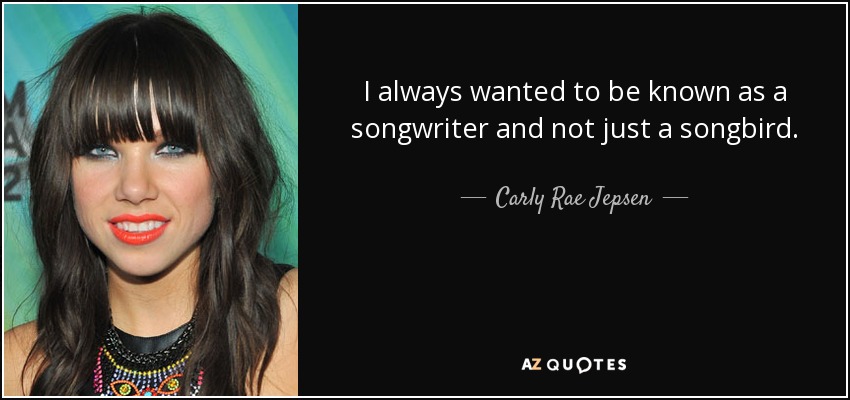 I always wanted to be known as a songwriter and not just a songbird. - Carly Rae Jepsen
