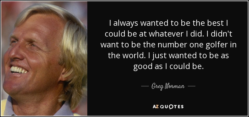 I always wanted to be the best I could be at whatever I did. I didn't want to be the number one golfer in the world. I just wanted to be as good as I could be. - Greg Norman