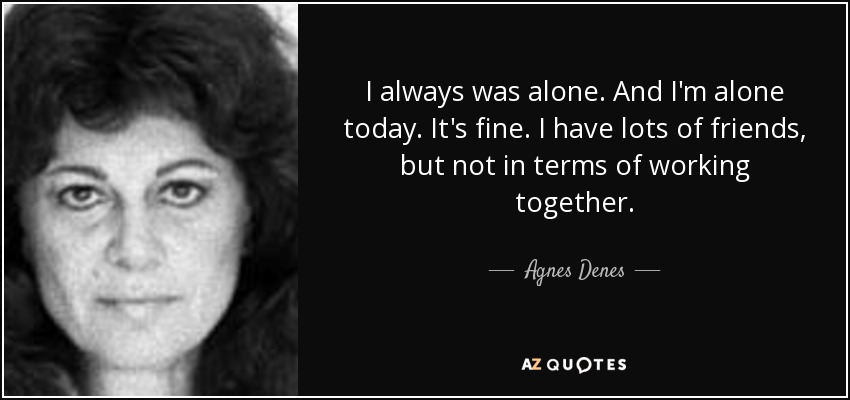I always was alone. And I'm alone today. It's fine. I have lots of friends, but not in terms of working together. - Agnes Denes