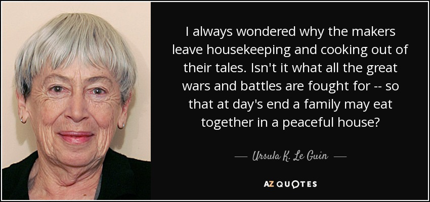 I always wondered why the makers leave housekeeping and cooking out of their tales. Isn't it what all the great wars and battles are fought for -- so that at day's end a family may eat together in a peaceful house? - Ursula K. Le Guin