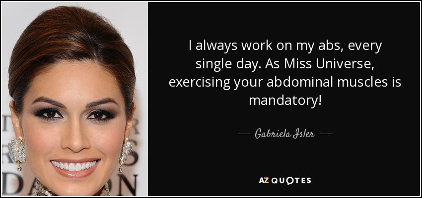 I always work on my abs, every single day. As Miss Universe, exercising your abdominal muscles is mandatory! - Gabriela Isler