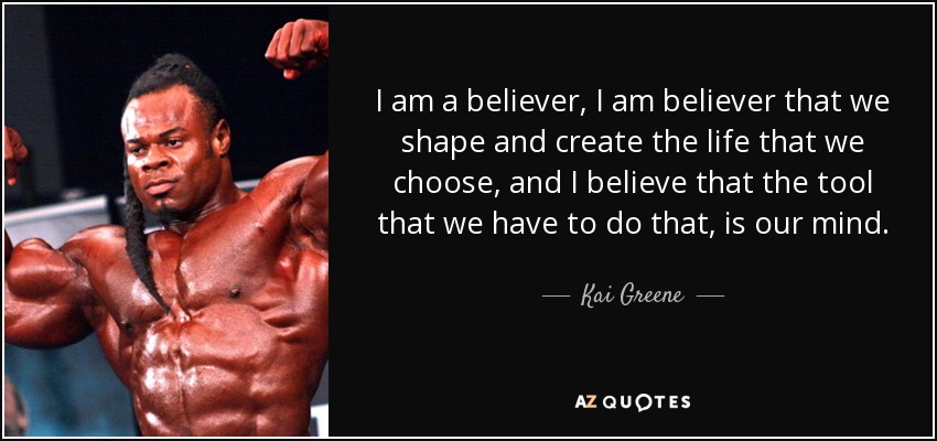 I am a believer, I am believer that we shape and create the life that we choose, and I believe that the tool that we have to do that, is our mind. - Kai Greene