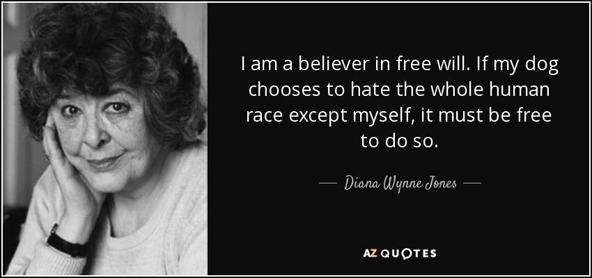 I am a believer in free will. If my dog chooses to hate the whole human race except myself, it must be free to do so. - Diana Wynne Jones