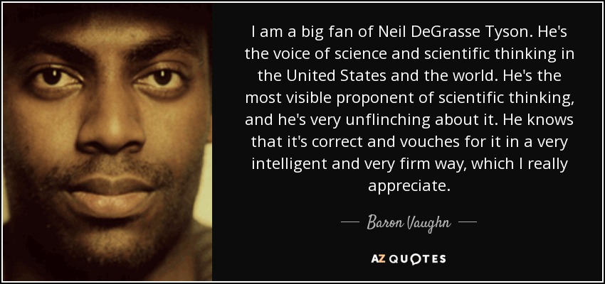 I am a big fan of Neil DeGrasse Tyson. He's the voice of science and scientific thinking in the United States and the world. He's the most visible proponent of scientific thinking, and he's very unflinching about it. He knows that it's correct and vouches for it in a very intelligent and very firm way, which I really appreciate. - Baron Vaughn