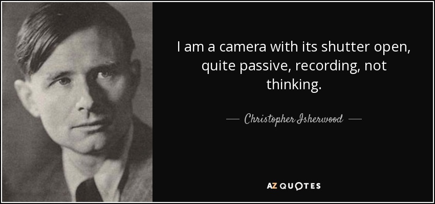 I am a camera with its shutter open, quite passive, recording, not thinking. - Christopher Isherwood