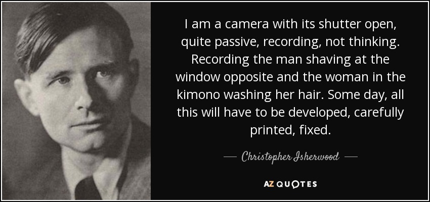 I am a camera with its shutter open, quite passive, recording, not thinking. Recording the man shaving at the window opposite and the woman in the kimono washing her hair. Some day, all this will have to be developed, carefully printed, fixed. - Christopher Isherwood