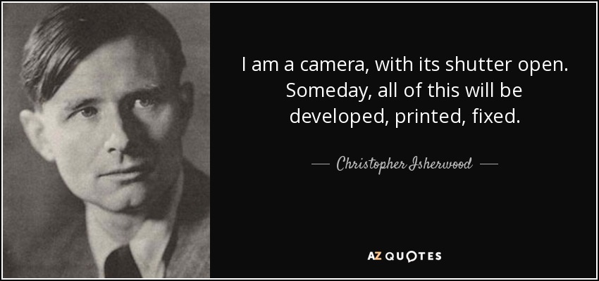I am a camera, with its shutter open. Someday, all of this will be developed, printed, fixed. - Christopher Isherwood