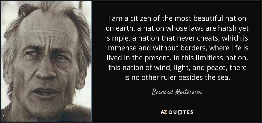I am a citizen of the most beautiful nation on earth, a nation whose laws are harsh yet simple, a nation that never cheats, which is immense and without borders, where life is lived in the present. In this limitless nation, this nation of wind, light, and peace, there is no other ruler besides the sea. - Bernard Moitessier