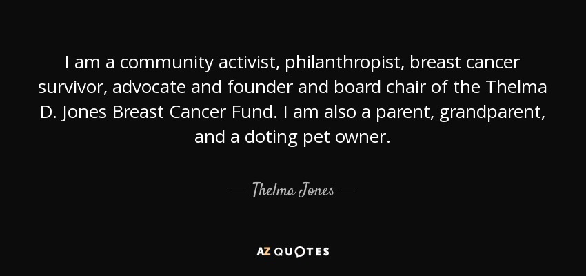 I am a community activist, philanthropist, breast cancer survivor, advocate and founder and board chair of the Thelma D. Jones Breast Cancer Fund. I am also a parent, grandparent, and a doting pet owner. - Thelma Jones