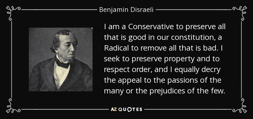 I am a Conservative to preserve all that is good in our constitution, a Radical to remove all that is bad. I seek to preserve property and to respect order, and I equally decry the appeal to the passions of the many or the prejudices of the few. - Benjamin Disraeli
