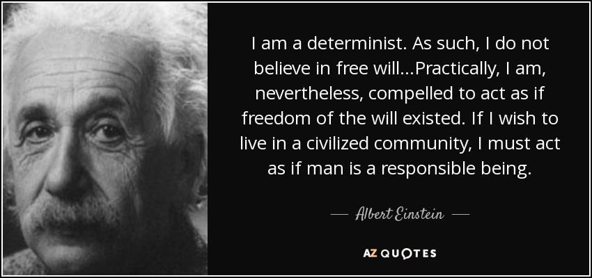 I am a determinist. As such, I do not believe in free will...Practically, I am, nevertheless, compelled to act as if freedom of the will existed. If I wish to live in a civilized community, I must act as if man is a responsible being. - Albert Einstein