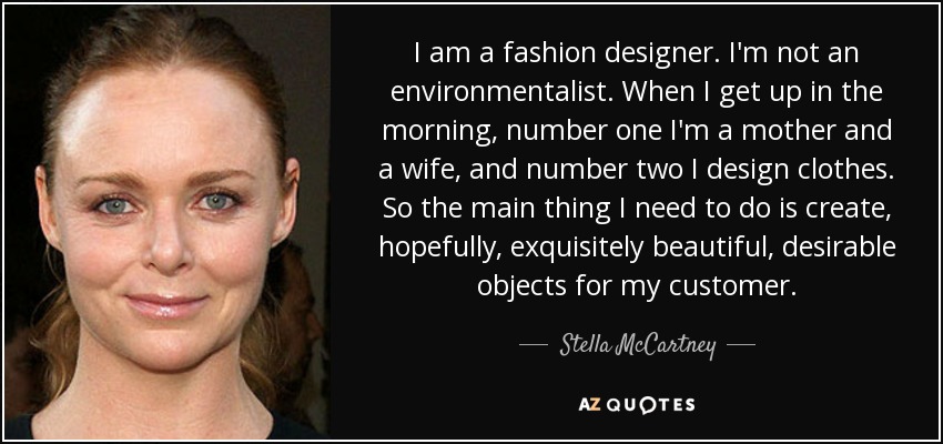 I am a fashion designer. I'm not an environmentalist. When I get up in the morning, number one I'm a mother and a wife, and number two I design clothes. So the main thing I need to do is create, hopefully, exquisitely beautiful, desirable objects for my customer. - Stella McCartney