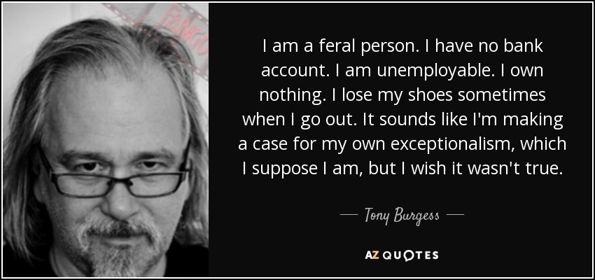 I am a feral person. I have no bank account. I am unemployable. I own nothing. I lose my shoes sometimes when I go out. It sounds like I'm making a case for my own exceptionalism, which I suppose I am, but I wish it wasn't true. - Tony Burgess