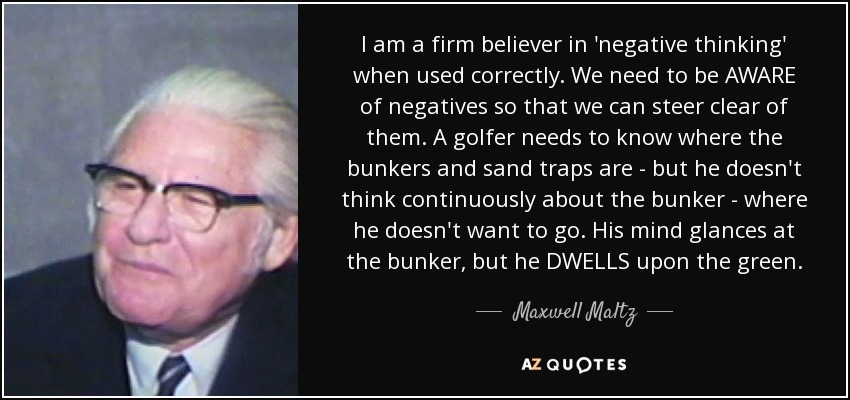 I am a firm believer in 'negative thinking' when used correctly. We need to be AWARE of negatives so that we can steer clear of them. A golfer needs to know where the bunkers and sand traps are - but he doesn't think continuously about the bunker - where he doesn't want to go. His mind glances at the bunker, but he DWELLS upon the green. - Maxwell Maltz