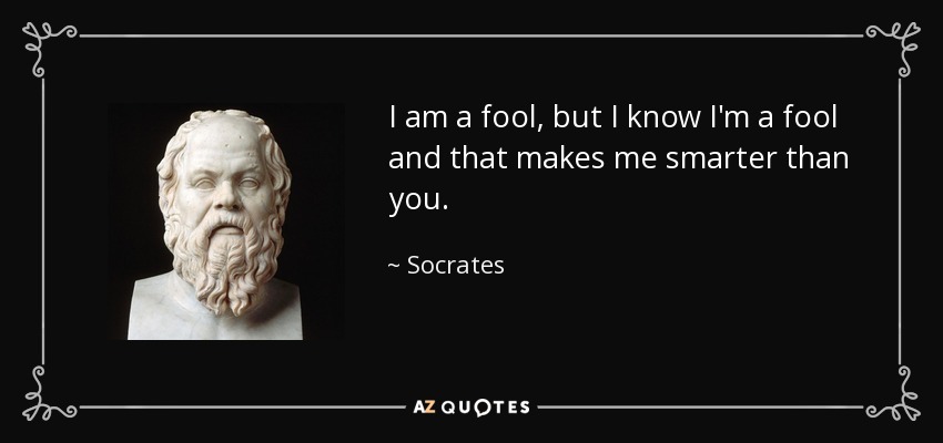 I am a fool, but I know I'm a fool and that makes me smarter than you. - Socrates