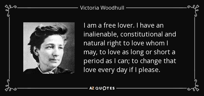 I am a free lover. I have an inalienable, constitutional and natural right to love whom I may, to love as long or short a period as I can; to change that love every day if I please. - Victoria Woodhull