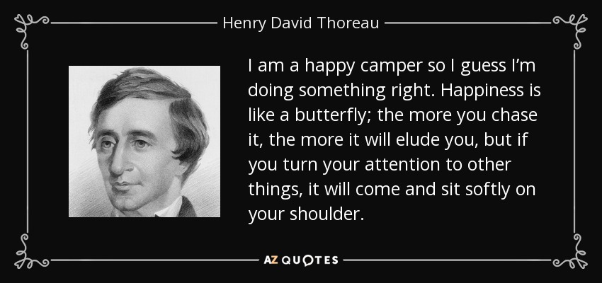 I am a happy camper so I guess I’m doing something right. Happiness is like a butterfly; the more you chase it, the more it will elude you, but if you turn your attention to other things, it will come and sit softly on your shoulder. - Henry David Thoreau