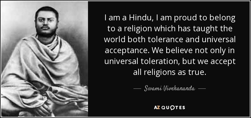 I am a Hindu, I am proud to belong to a religion which has taught the world both tolerance and universal acceptance. We believe not only in universal toleration, but we accept all religions as true. - Swami Vivekananda