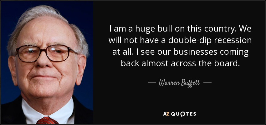 I am a huge bull on this country. We will not have a double-dip recession at all. I see our businesses coming back almost across the board. - Warren Buffett