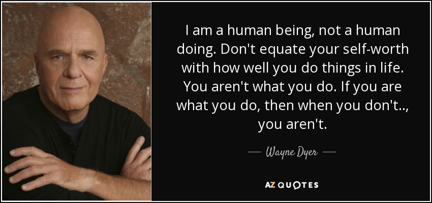 I am a human being, not a human doing. Don't equate your self-worth with how well you do things in life. You aren't what you do. If you are what you do, then when you don't . . , you aren't. - Wayne Dyer