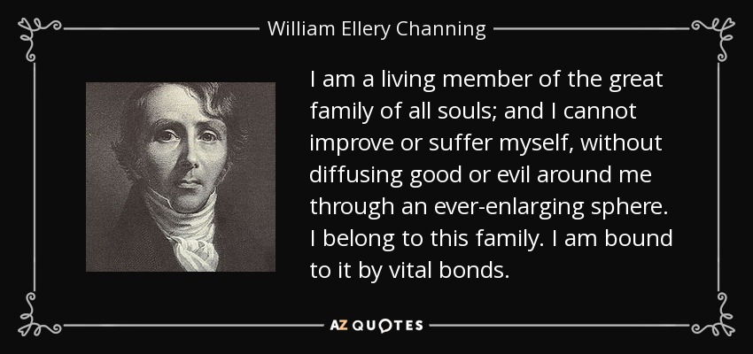 I am a living member of the great family of all souls; and I cannot improve or suffer myself, without diffusing good or evil around me through an ever-enlarging sphere. I belong to this family. I am bound to it by vital bonds. - William Ellery Channing