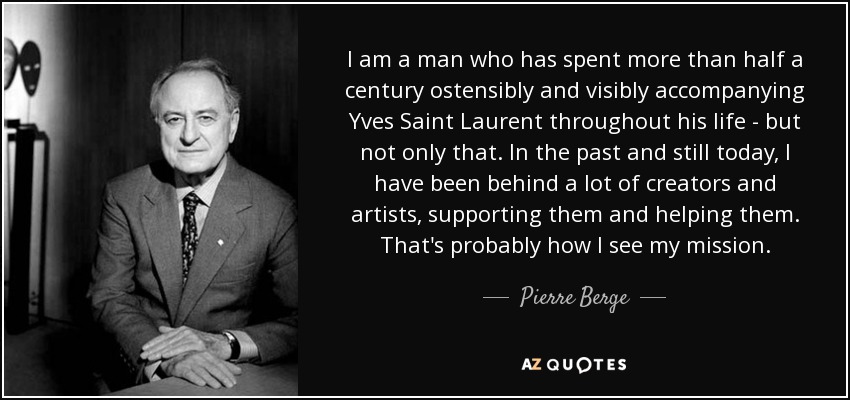 I am a man who has spent more than half a century ostensibly and visibly accompanying Yves Saint Laurent throughout his life - but not only that. In the past and still today, I have been behind a lot of creators and artists, supporting them and helping them. That's probably how I see my mission. - Pierre Berge