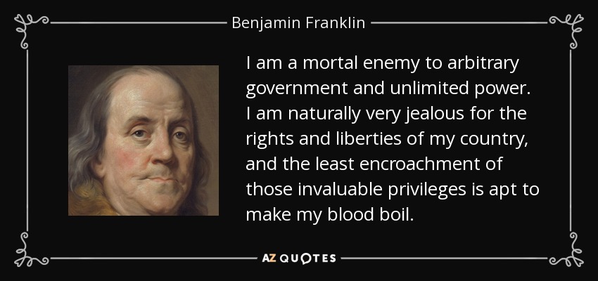 I am a mortal enemy to arbitrary government and unlimited power. I am naturally very jealous for the rights and liberties of my country, and the least encroachment of those invaluable privileges is apt to make my blood boil. - Benjamin Franklin