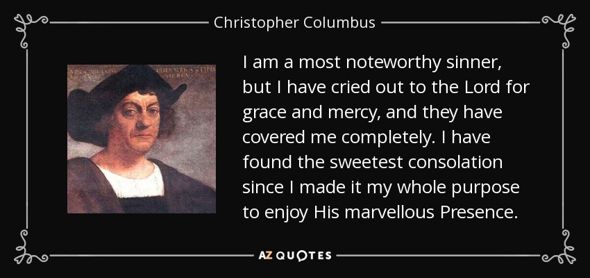 I am a most noteworthy sinner, but I have cried out to the Lord for grace and mercy, and they have covered me completely. I have found the sweetest consolation since I made it my whole purpose to enjoy His marvellous Presence. - Christopher Columbus