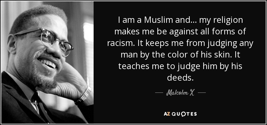 I am a Muslim and . . . my religion makes me be against all forms of racism. It keeps me from judging any man by the color of his skin. It teaches me to judge him by his deeds . - Malcolm X