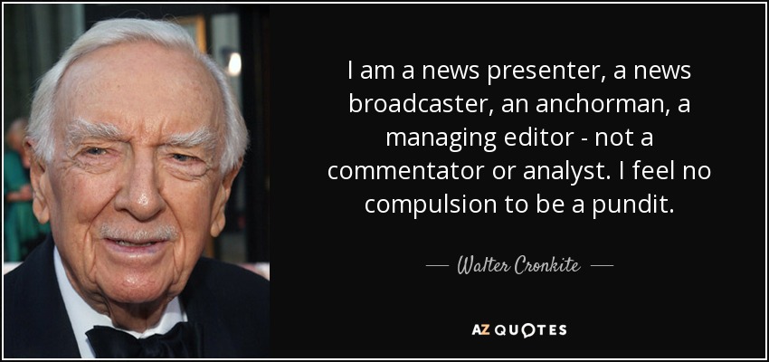 I am a news presenter, a news broadcaster, an anchorman, a managing editor - not a commentator or analyst. I feel no compulsion to be a pundit. - Walter Cronkite