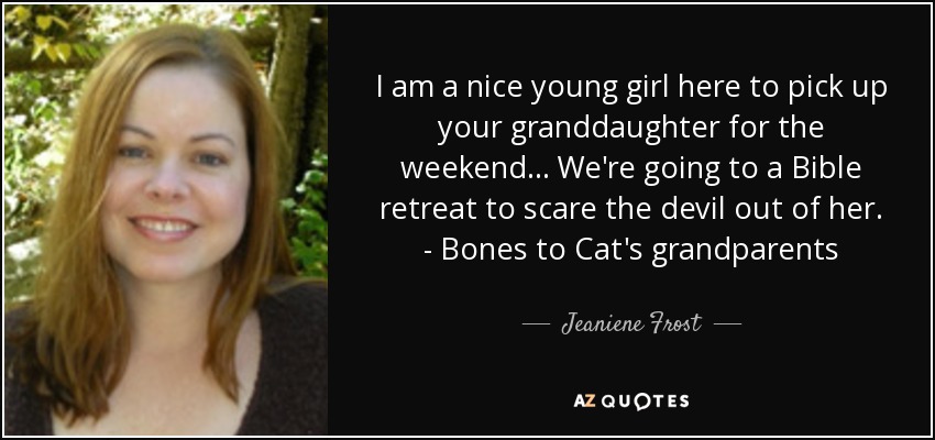 I am a nice young girl here to pick up your granddaughter for the weekend... We're going to a Bible retreat to scare the devil out of her. - Bones to Cat's grandparents - Jeaniene Frost