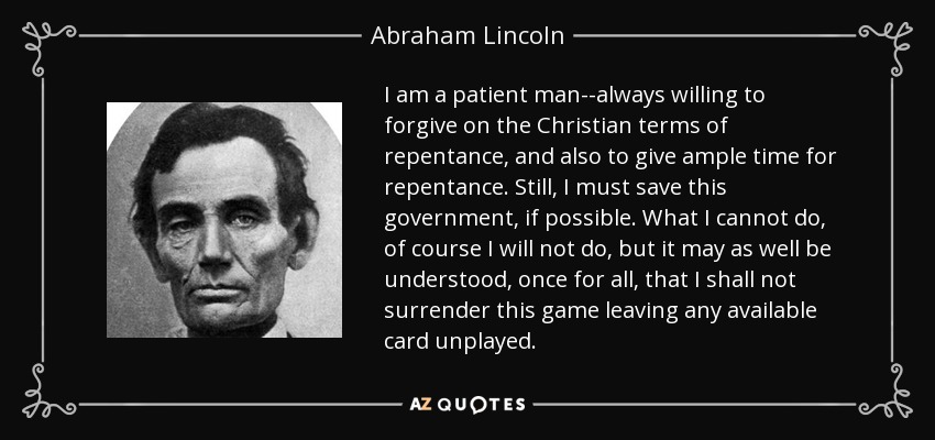 I am a patient man--always willing to forgive on the Christian terms of repentance, and also to give ample time for repentance. Still, I must save this government, if possible. What I cannot do, of course I will not do, but it may as well be understood, once for all, that I shall not surrender this game leaving any available card unplayed. - Abraham Lincoln