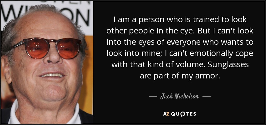 I am a person who is trained to look other people in the eye. But I can't look into the eyes of everyone who wants to look into mine; I can't emotionally cope with that kind of volume. Sunglasses are part of my armor. - Jack Nicholson